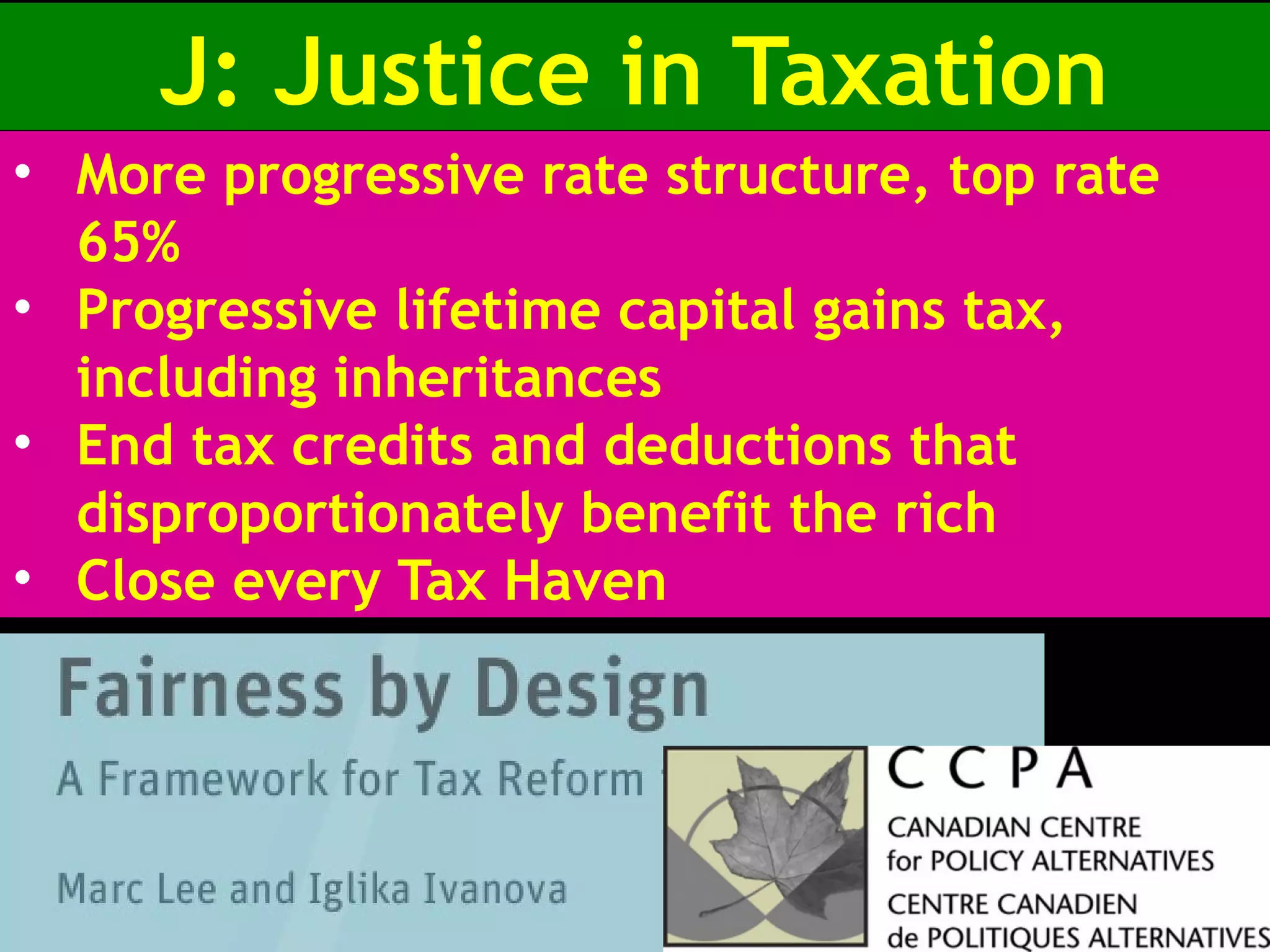 J: Justice in Taxation
• More progressive rate structure, top rate
65%
• Progressive lifetime capital gains tax,
including inheritances
• End tax credits and deductions that
disproportionately benefit the rich
• Close every Tax Haven
 