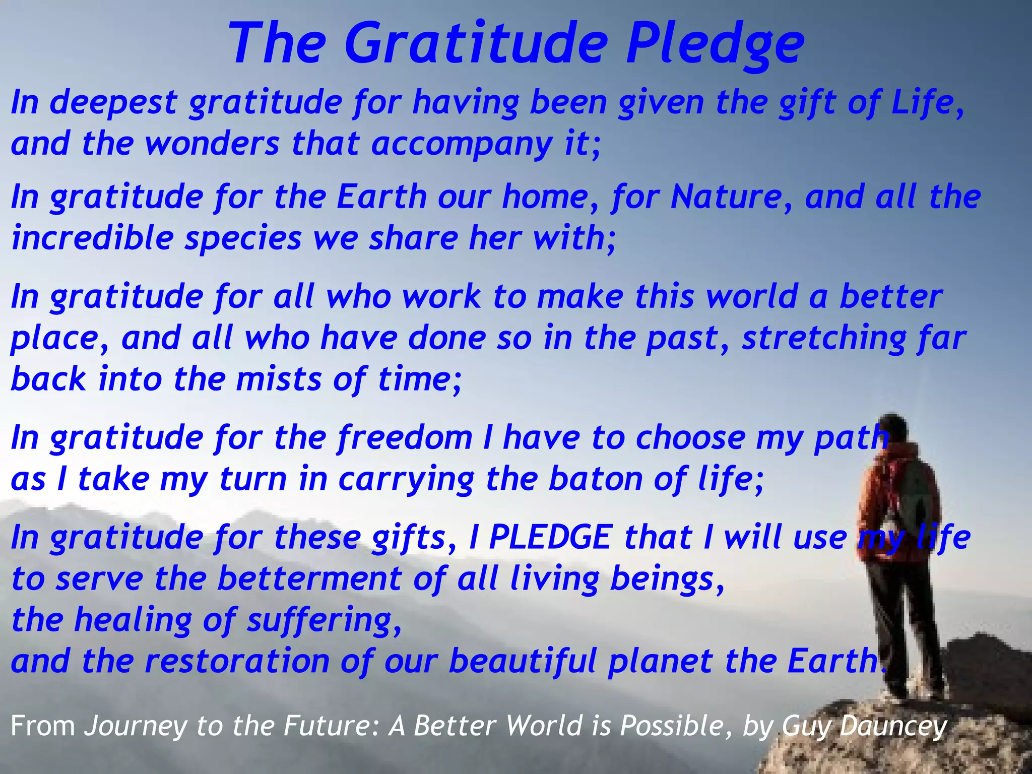 The Gratitude Pledge
In deepest gratitude for having been given the gift of Life,
and the wonders that accompany it;
In gratitude for the Earth our home, for Nature, and all the
incredible species we share her with;
In gratitude for all who work to make this world a better
place, and all who have done so in the past, stretching far
back into the mists of time;
In gratitude for the freedom I have to choose my path
as I take my turn in carrying the baton of life;
In gratitude for these gifts, I PLEDGE that I will use my life
to serve the betterment of all living beings,
the healing of suffering,
and the restoration of our beautiful planet the Earth.
From Journey to the Future: A Better World is Possible, by Guy Dauncey
 