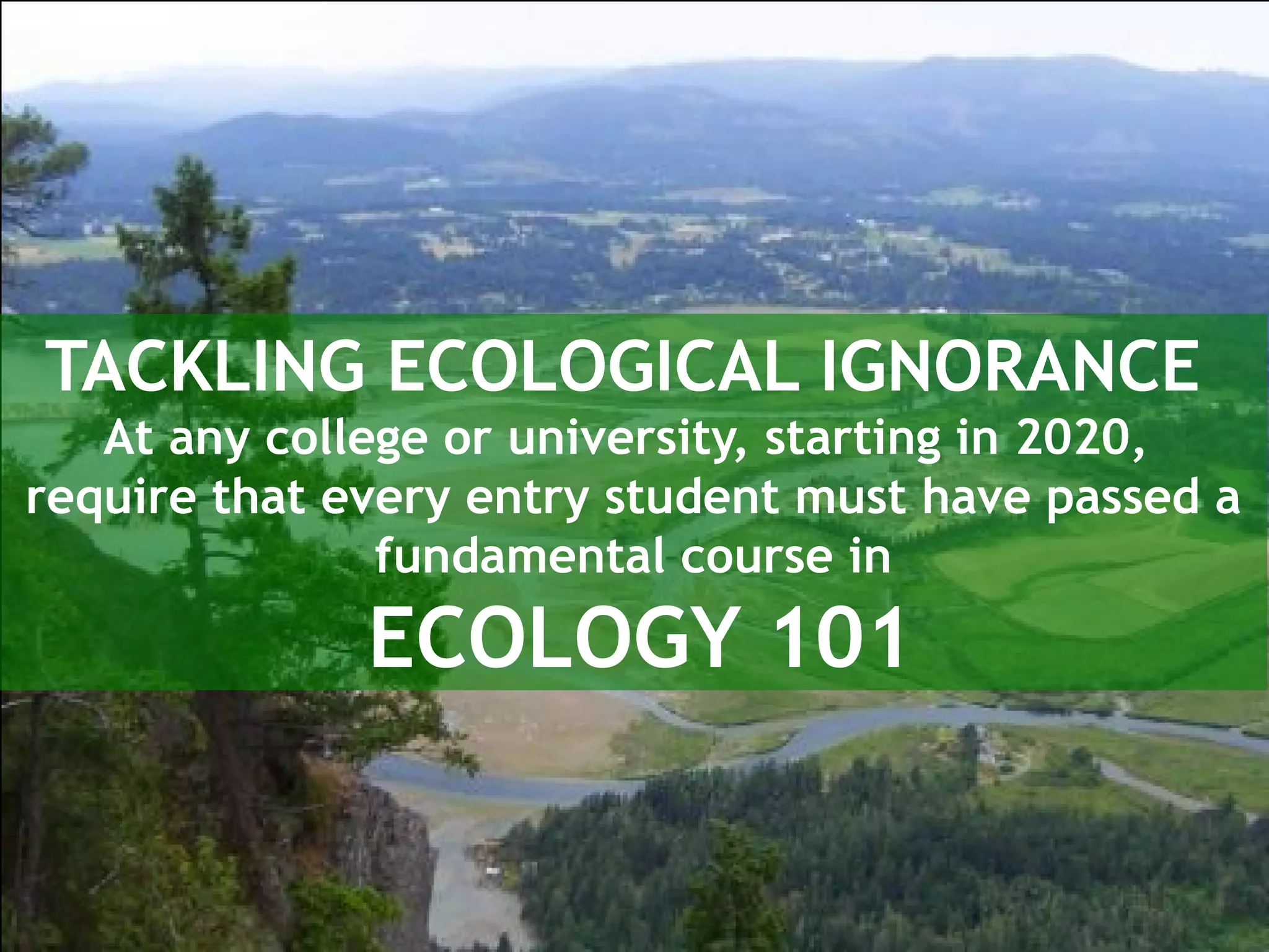 TACKLING ECOLOGICAL IGNORANCE
At any college or university, starting in 2020,
require that every entry student must have passed a
fundamental course in
ECOLOGY 101
 