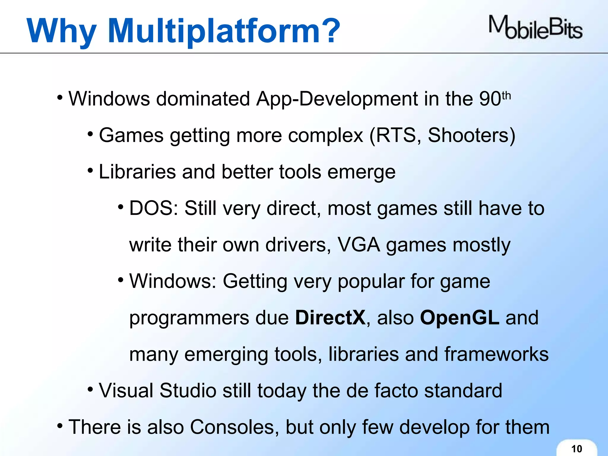Why Multiplatform? 10 Windows dominated App-Development in the 90 th Games getting more complex (RTS, Shooters) Libraries and better tools emerge DOS: Still very direct, most games still have to write their own drivers, VGA games mostly Windows: Getting very popular for game programmers due  DirectX , also  OpenGL  and many emerging tools, libraries and frameworks Visual Studio still today the de facto standard There is also Consoles, but only few develop for them 