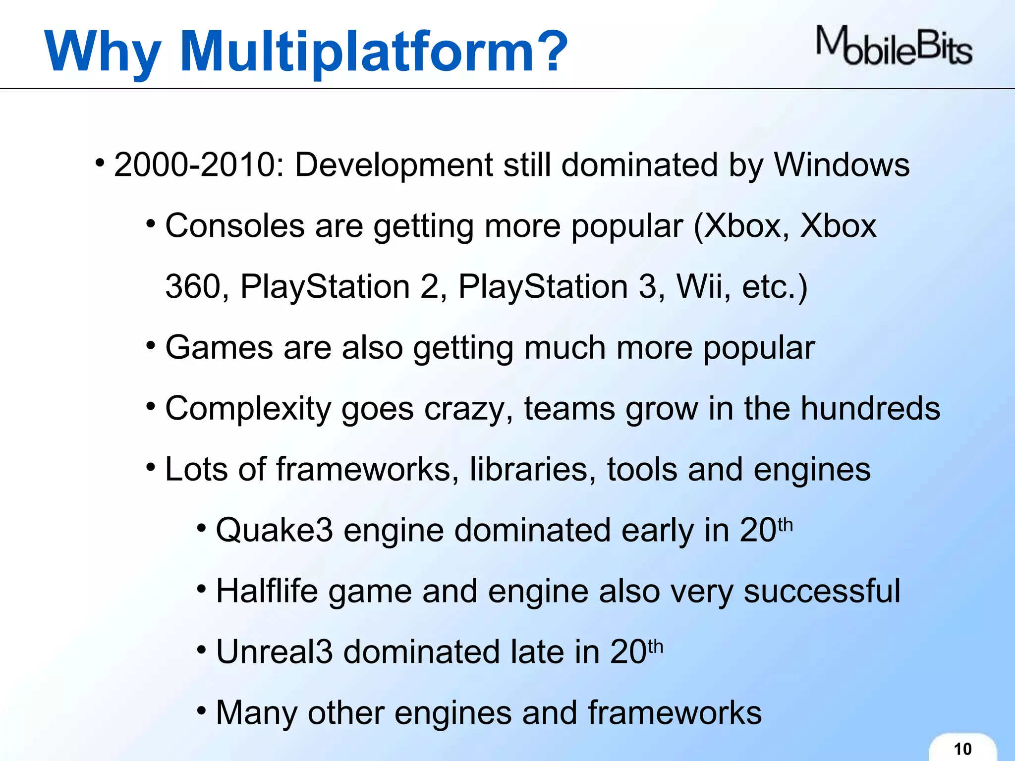 Why Multiplatform? 10 2000-2010: Development still dominated by Windows Consoles are getting more popular (Xbox, Xbox 360, PlayStation 2, PlayStation 3, Wii, etc.) Games are also getting much more popular Complexity goes crazy, teams grow in the hundreds Lots of frameworks, libraries, tools and engines Quake3 engine dominated early in 20 th Halflife game and engine also very successful Unreal3 dominated late in 20 th Many other engines and frameworks 