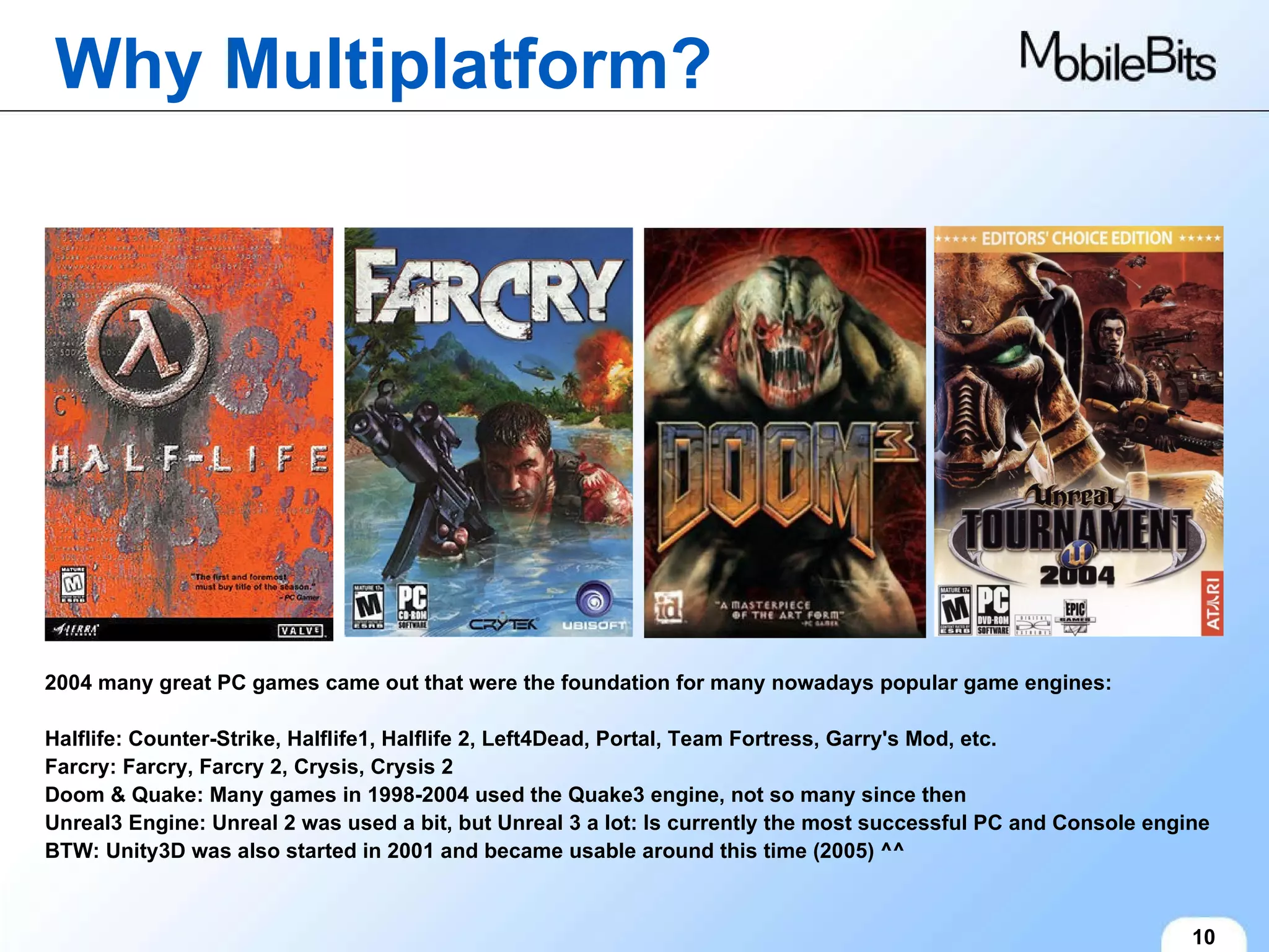 Why Multiplatform? 10 2004 many great PC games came out that were the foundation for many nowadays popular game engines: Halflife: Counter-Strike, Halflife1, Halflife 2, Left4Dead, Portal, Team Fortress, Garry's Mod, etc. Farcry: Farcry, Farcry 2, Crysis, Crysis 2 Doom & Quake: Many games in 1998-2004 used the Quake3 engine, not so many since then Unreal3 Engine: Unreal 2 was used a bit, but Unreal 3 a lot: Is currently the most successful PC and Console engine BTW: Unity3D was also started in 2001 and became usable around this time (2005) ^^ 