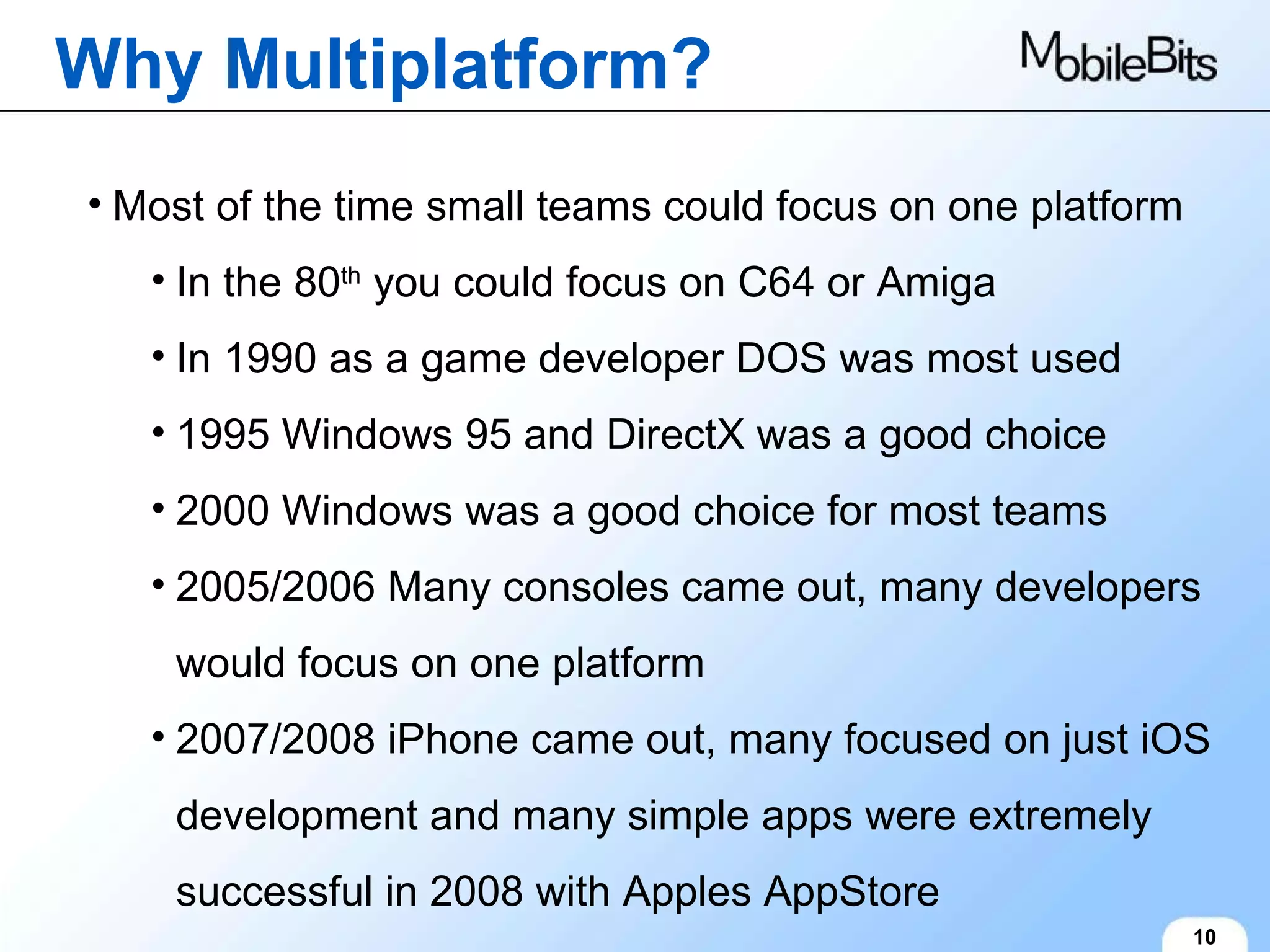 Why Multiplatform? 10 Most of the time small teams could focus on one platform In the 80 th  you could focus on C64 or Amiga In 1990 as a game developer DOS was most used 1995 Windows 95 and DirectX was a good choice 2000 Windows was a good choice for most teams 2005/2006 Many consoles came out, many developers would focus on one platform 2007/2008 iPhone came out, many focused on just iOS development and many simple apps were extremely successful in 2008 with Apples AppStore 