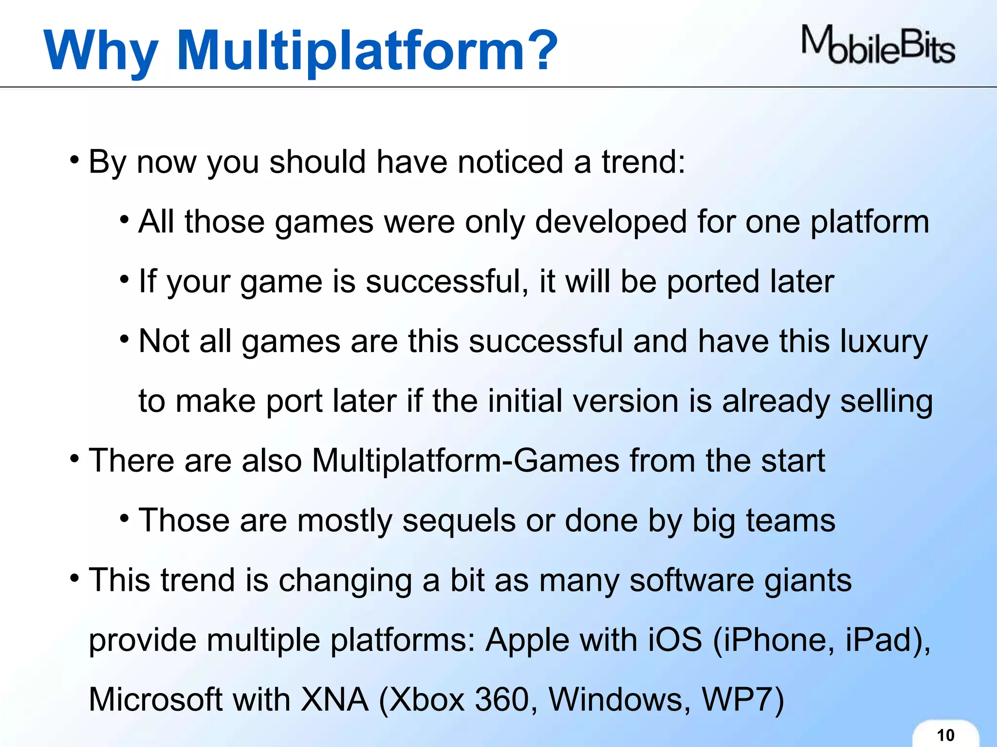 Why Multiplatform? 10 By now you should have noticed a trend: All those games were only developed for one platform If your game is successful, it will be ported later Not all games are this successful and have this luxury to make port later if the initial version is already selling There are also Multiplatform-Games from the start Those are mostly sequels or done by big teams This trend is changing a bit as many software giants provide multiple platforms: Apple with iOS (iPhone, iPad), Microsoft with XNA (Xbox 360, Windows, WP7) 