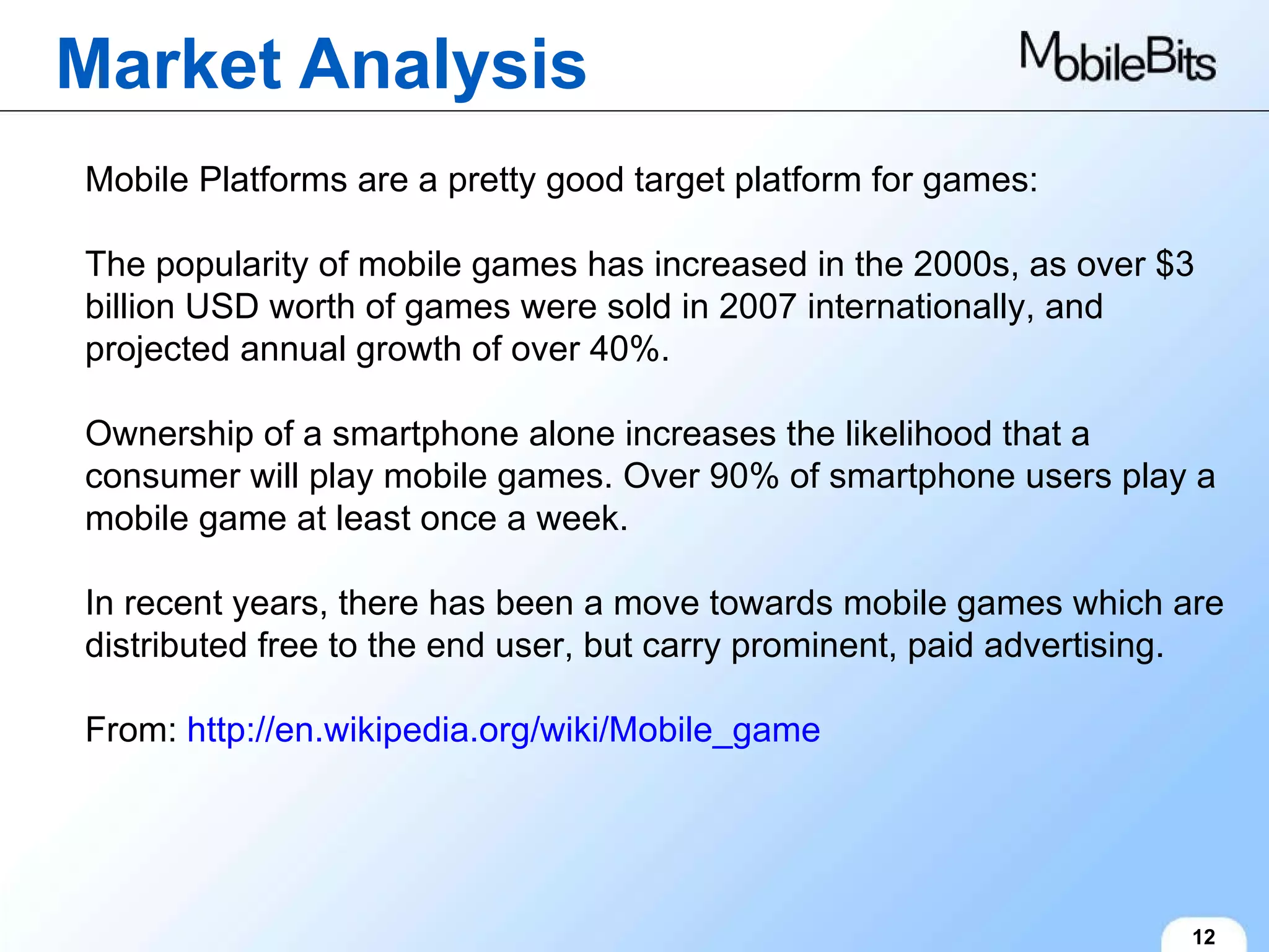 Market Analysis 12 Mobile Platforms are a pretty good target platform for games: The popularity of mobile games has increased in the 2000s, as over $3 billion USD worth of games were sold in 2007 internationally, and projected annual growth of over 40%. Ownership of a smartphone alone increases the likelihood that a consumer will play mobile games. Over 90% of smartphone users play a mobile game at least once a week. In recent years, there has been a move towards mobile games which are distributed free to the end user, but carry prominent, paid advertising. From:  http://en.wikipedia.org/wiki/Mobile_game 