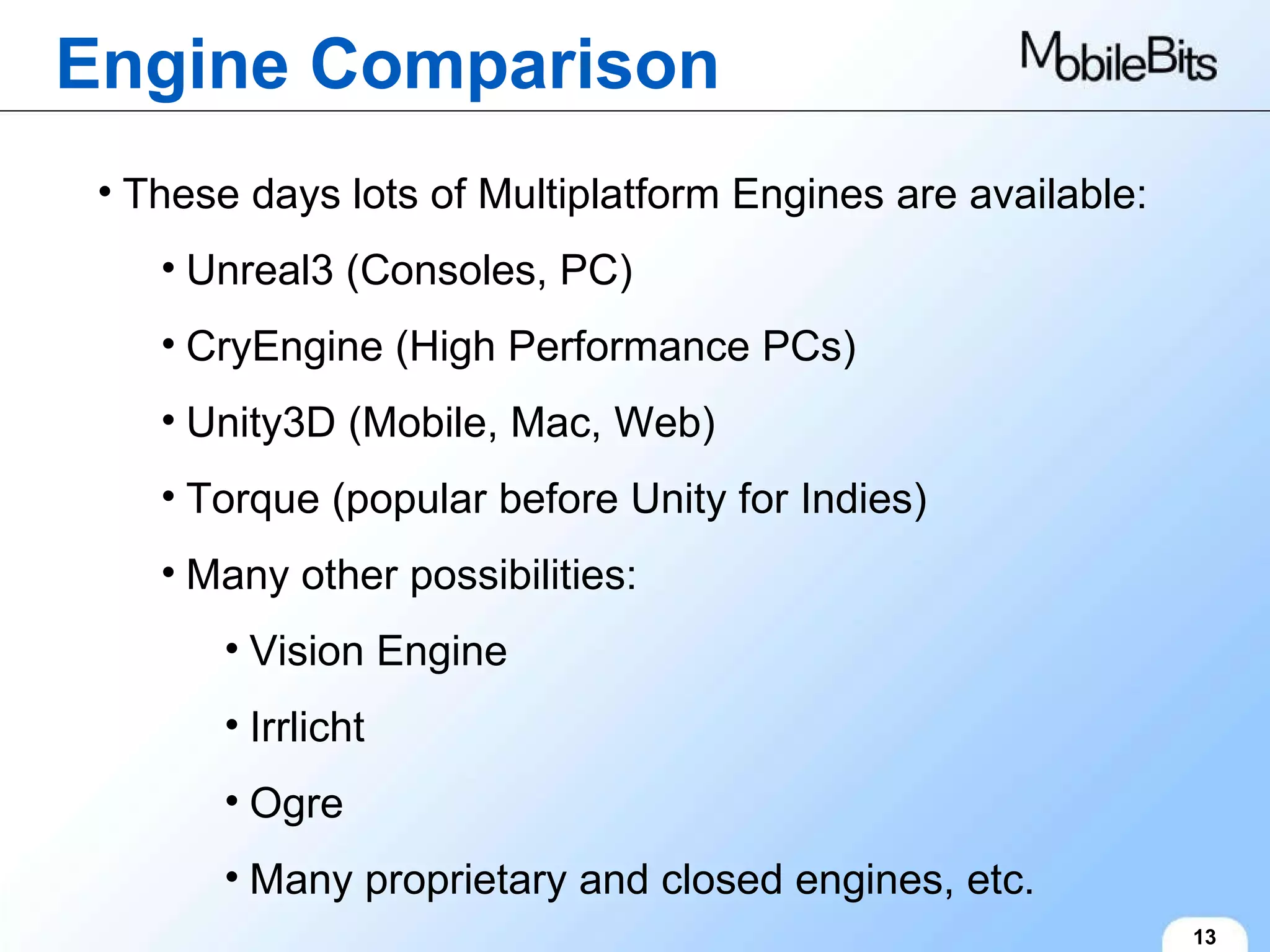 Engine Comparison 13 These days lots of Multiplatform Engines are available: Unreal3 (Consoles, PC) CryEngine (High Performance PCs) Unity3D (Mobile, Mac, Web) Torque (popular before Unity for Indies) Many other possibilities: Vision Engine Irrlicht Ogre Many proprietary and closed engines, etc. 