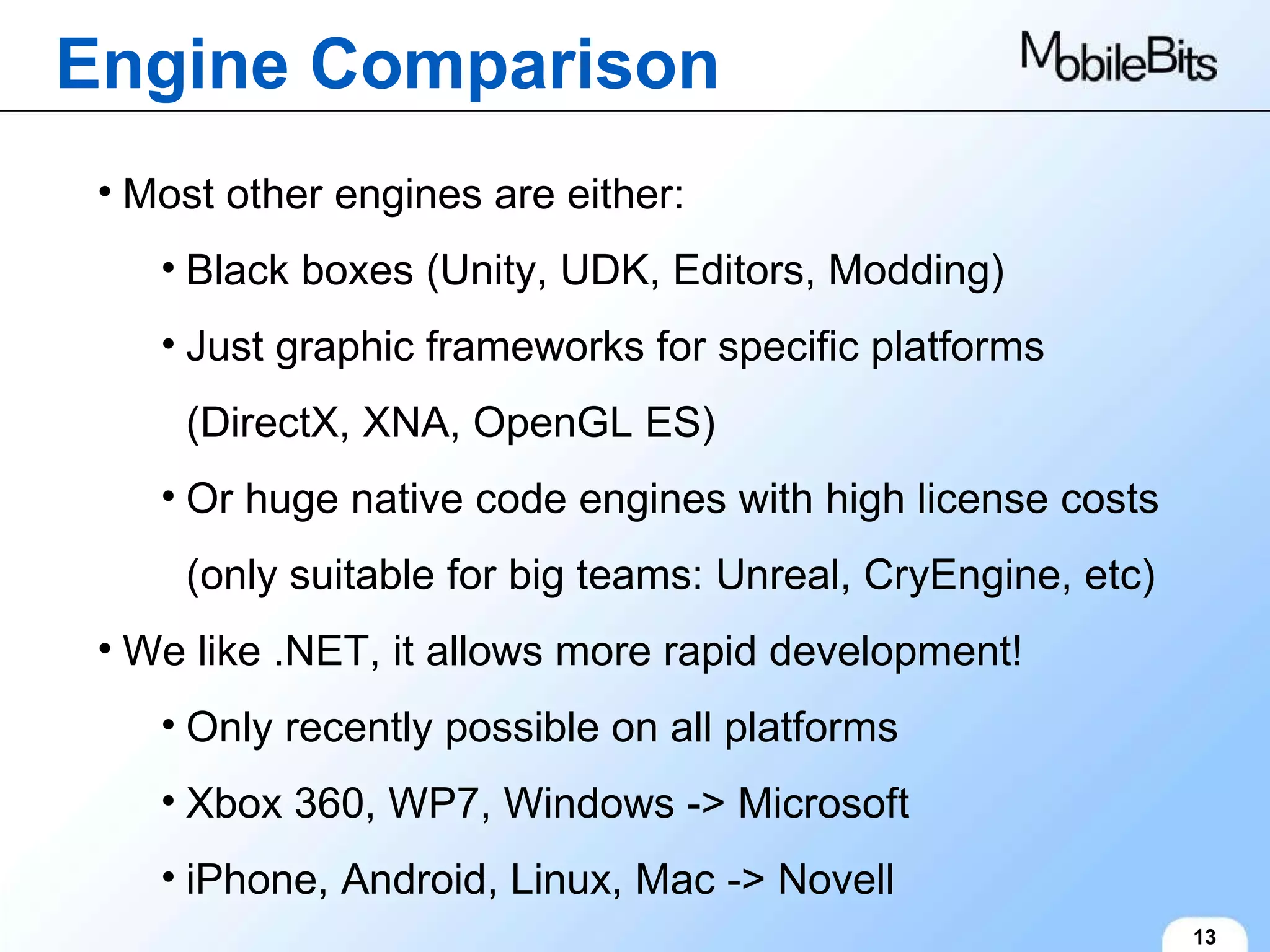Engine Comparison 13 Most other engines are either: Black boxes (Unity, UDK, Editors, Modding) Just graphic frameworks for specific platforms (DirectX, XNA, OpenGL ES) Or huge native code engines with high license costs (only suitable for big teams: Unreal, CryEngine, etc) We like .NET, it allows more rapid development! Only recently possible on all platforms Xbox 360, WP7, Windows -> Microsoft iPhone, Android, Linux, Mac -> Novell 