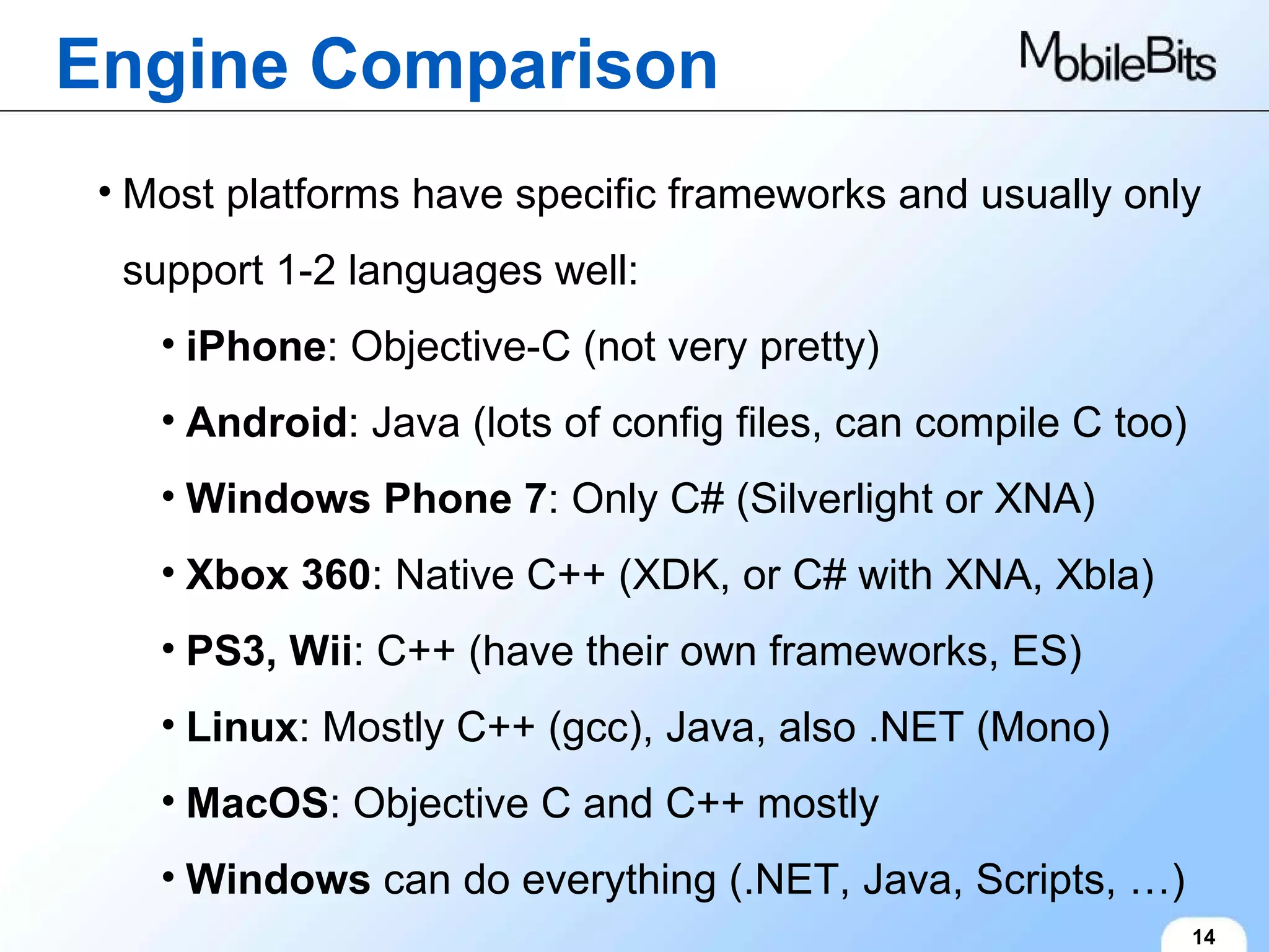 Engine Comparison 14 Most platforms have specific frameworks and usually only support 1-2 languages well: iPhone : Objective-C (not very pretty) Android : Java (lots of config files, can compile C too) Windows Phone 7 : Only C# (Silverlight or XNA) Xbox 360 : Native C++ (XDK, or C# with XNA, Xbla) PS3, Wii : C++ (have their own frameworks, ES) Linux : Mostly C++ (gcc), Java, also .NET (Mono) MacOS : Objective C and C++ mostly Windows  can do everything (.NET, Java, Scripts, …) 
