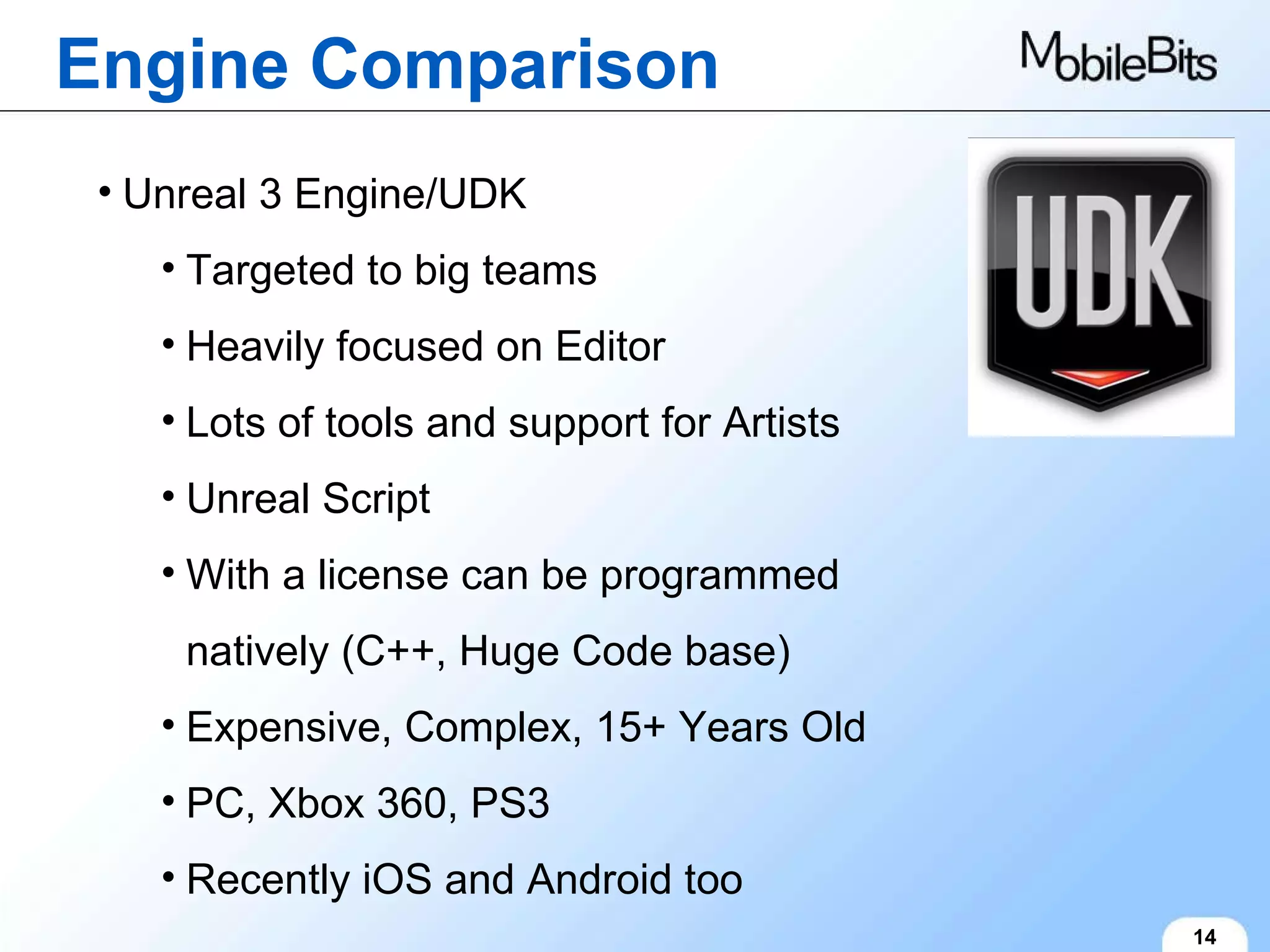 Engine Comparison 14 Unreal 3 Engine/UDK Targeted to big teams Heavily focused on Editor Lots of tools and support for Artists Unreal Script With a license can be programmed natively (C++, Huge Code base) Expensive, Complex, 15+ Years Old PC, Xbox 360, PS3 Recently iOS and Android too 