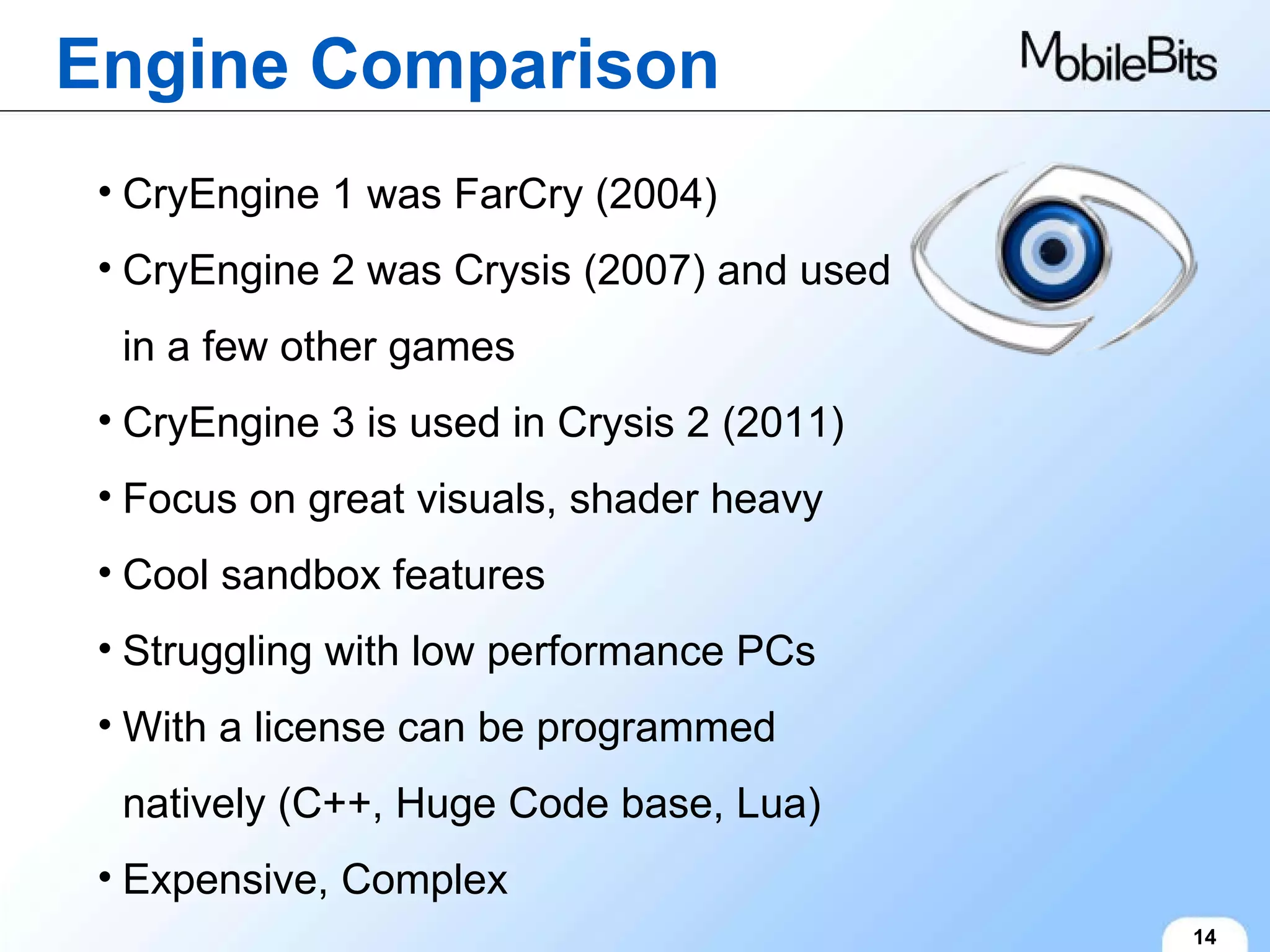 Engine Comparison 14 CryEngine 1 was FarCry (2004) CryEngine 2 was Crysis (2007) and used in a few other games CryEngine 3 is used in Crysis 2 (2011) Focus on great visuals, shader heavy Cool sandbox features Struggling with low performance PCs With a license can be programmed natively (C++, Huge Code base, Lua) Expensive, Complex 