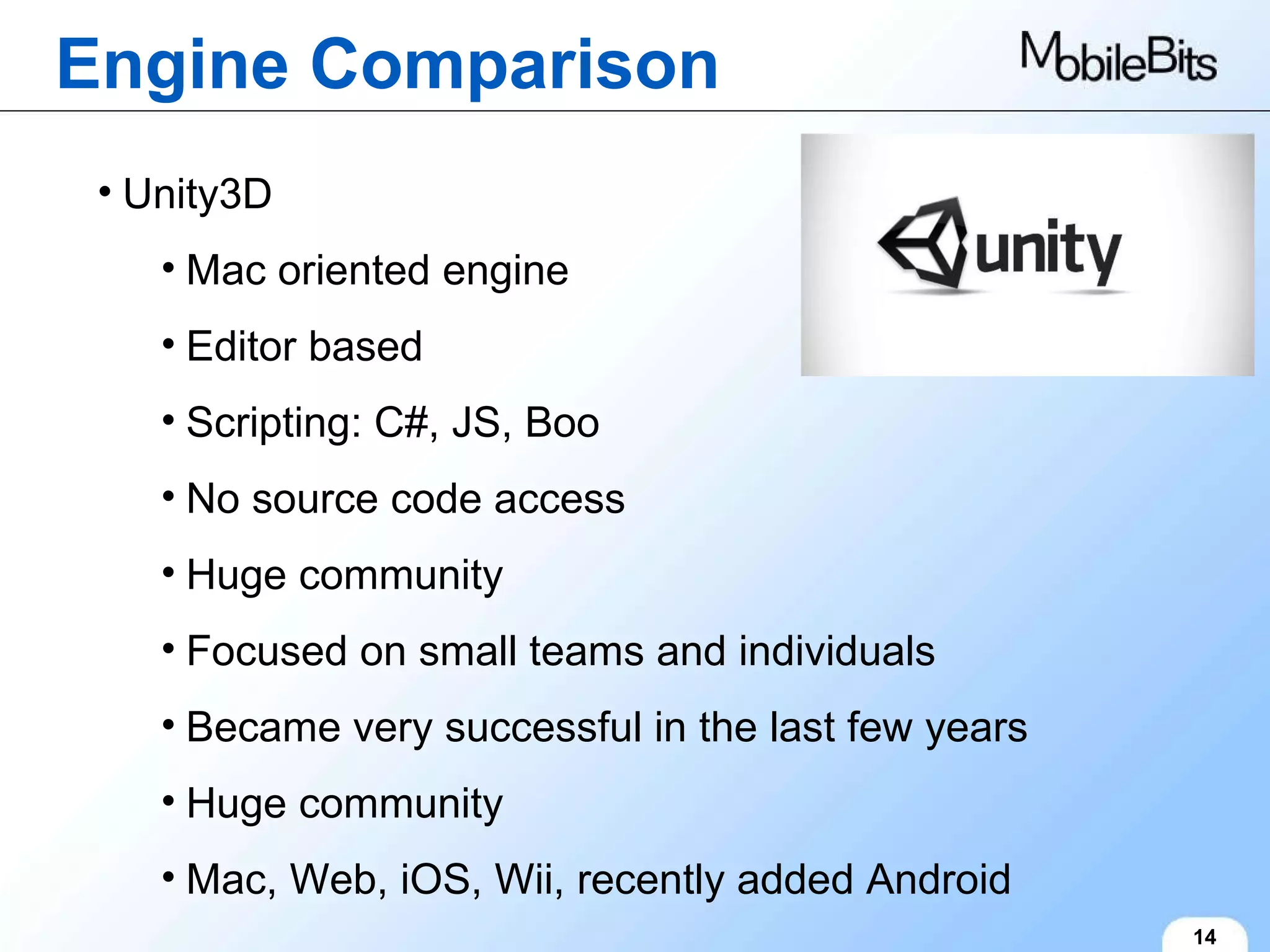 Engine Comparison 14 Unity3D Mac oriented engine Editor based Scripting: C#, JS, Boo No source code access Huge community Focused on small teams and individuals Became very successful in the last few years Huge community Mac, Web, iOS, Wii, recently added Android 