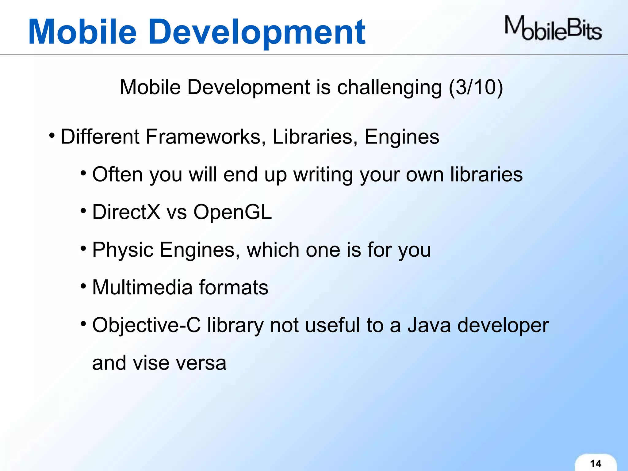 Mobile Development 14 Mobile Development is challenging (3/10) Different Frameworks, Libraries, Engines Often you will end up writing your own libraries DirectX vs OpenGL Physic Engines, which one is for you Multimedia formats Objective-C library not useful to a Java developer and vise versa 