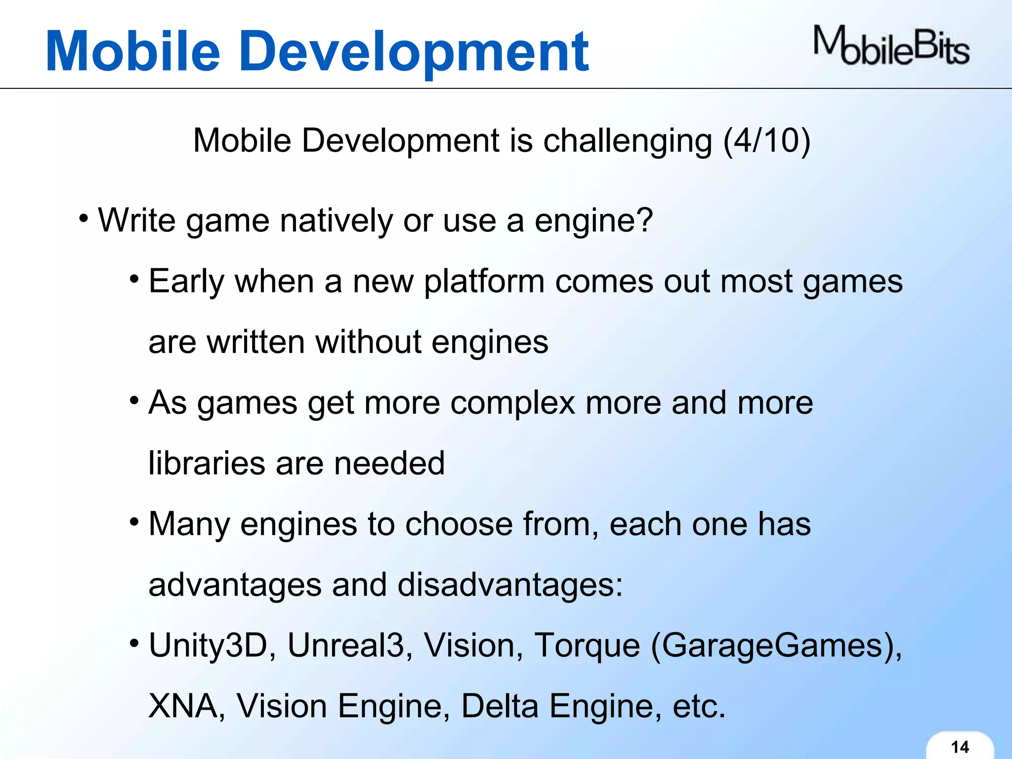 Mobile Development 14 Mobile Development is challenging (4/10) Write game natively or use a engine? Early when a new platform comes out most games are written without engines As games get more complex more and more libraries are needed Many engines to choose from, each one has advantages and disadvantages: Unity3D, Unreal3, Vision, Torque (GarageGames), XNA, Vision Engine, Delta Engine, etc. 