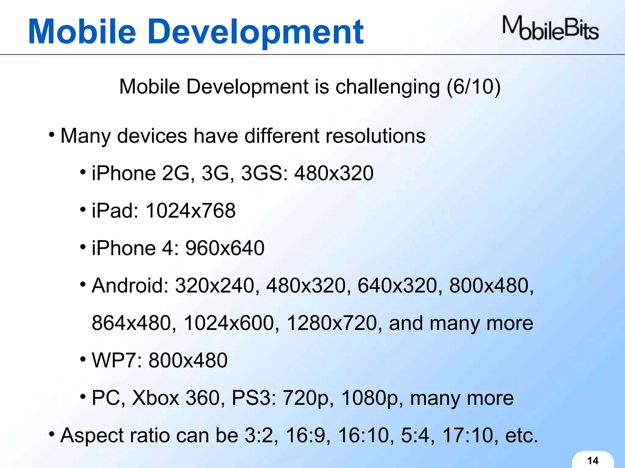 Mobile Development 14 Mobile Development is challenging (6/10) Many devices have different resolutions iPhone 2G, 3G, 3GS: 480x320 iPad: 1024x768 iPhone 4: 960x640 Android: 320x240, 480x320, 640x320, 800x480, 864x480, 1024x600, 1280x720, and many more WP7: 800x480 PC, Xbox 360, PS3: 720p, 1080p, many more Aspect ratio can be 3:2, 16:9, 16:10, 5:4, 17:10, etc. 