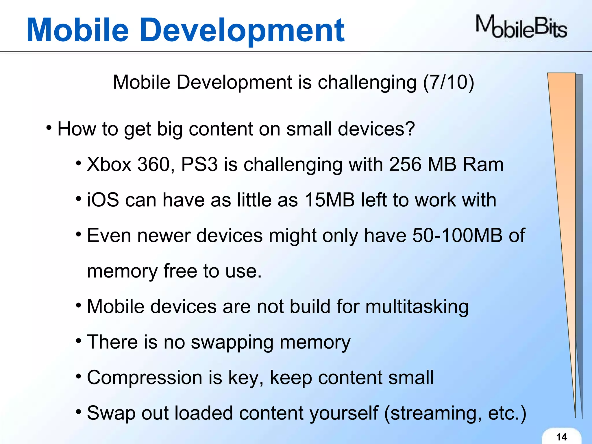 Mobile Development 14 Mobile Development is challenging (7/10) How to get big content on small devices? Xbox 360, PS3 is challenging with 256 MB Ram iOS can have as little as 15MB left to work with Even newer devices might only have 50-100MB of memory free to use. Mobile devices are not build for multitasking There is no swapping memory Compression is key, keep content small Swap out loaded content yourself (streaming, etc.) 