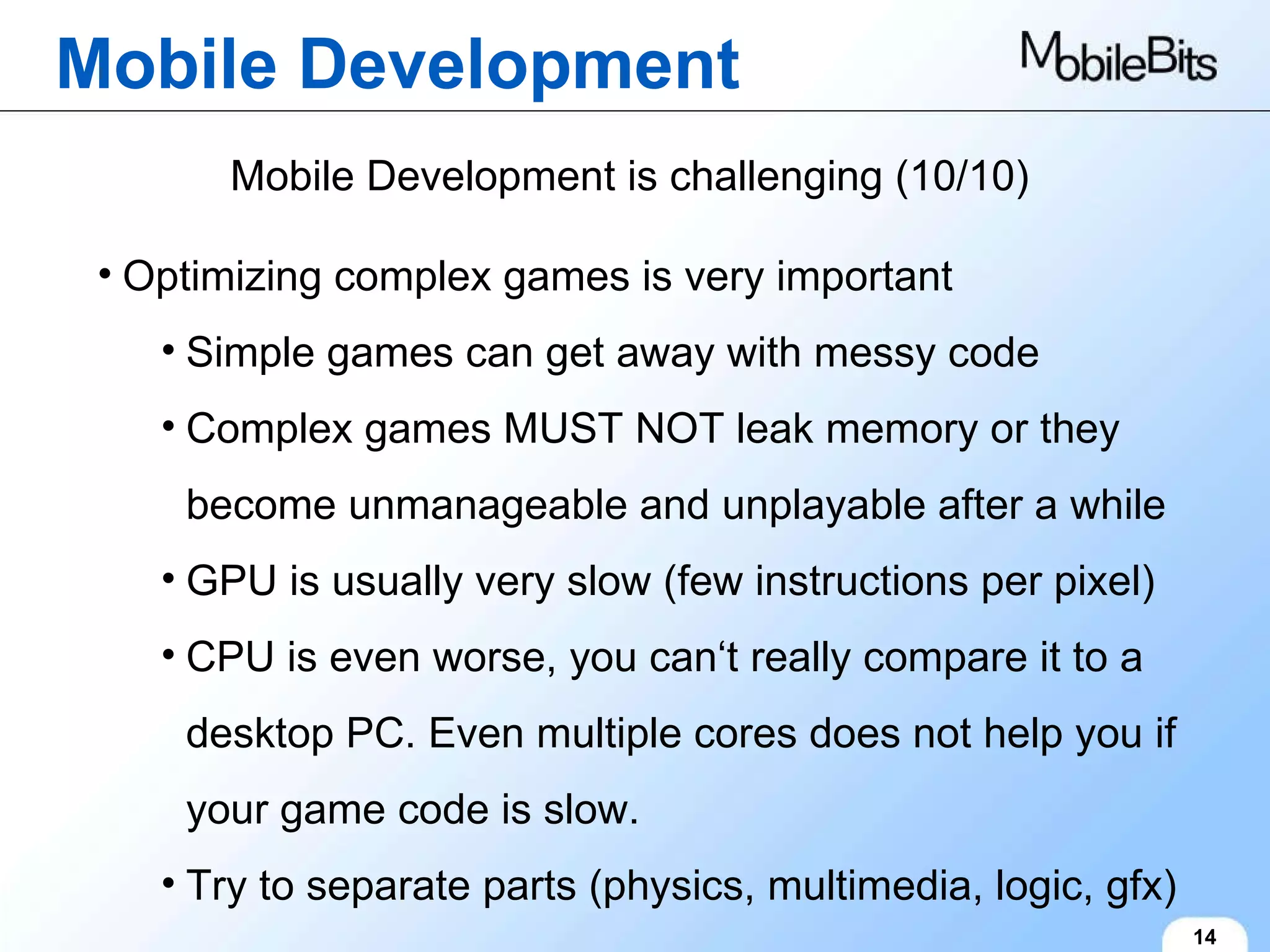 Mobile Development 14 Mobile Development is challenging (10/10) Optimizing complex games is very important Simple games can get away with messy code Complex games MUST NOT leak memory or they become unmanageable and unplayable after a while GPU is usually very slow (few instructions per pixel) CPU is even worse, you can‘t really compare it to a desktop PC. Even multiple cores does not help you if your game code is slow. Try to separate parts (physics, multimedia, logic, gfx) 