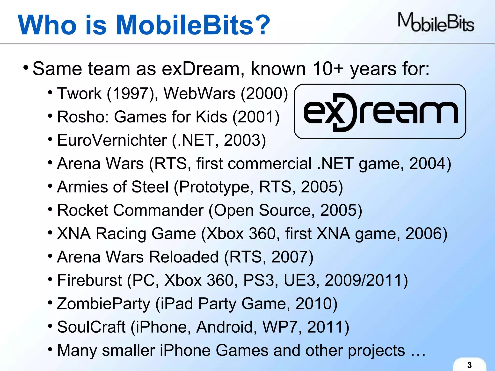 Who is MobileBits? 3 Same team as exDream, known 10+ years for: Twork (1997), WebWars (2000) Rosho: Games for Kids (2001) EuroVernichter (.NET, 2003) Arena Wars (RTS, first commercial .NET game, 2004) Armies of Steel (Prototype, RTS, 2005) Rocket Commander (Open Source, 2005) XNA Racing Game (Xbox 360, first XNA game, 2006) Arena Wars Reloaded (RTS, 2007) Fireburst (PC, Xbox 360, PS3, UE3, 2009/2011) ZombieParty (iPad Party Game, 2010) SoulCraft (iPhone, Android, WP7, 2011) Many smaller iPhone Games and other projects … 