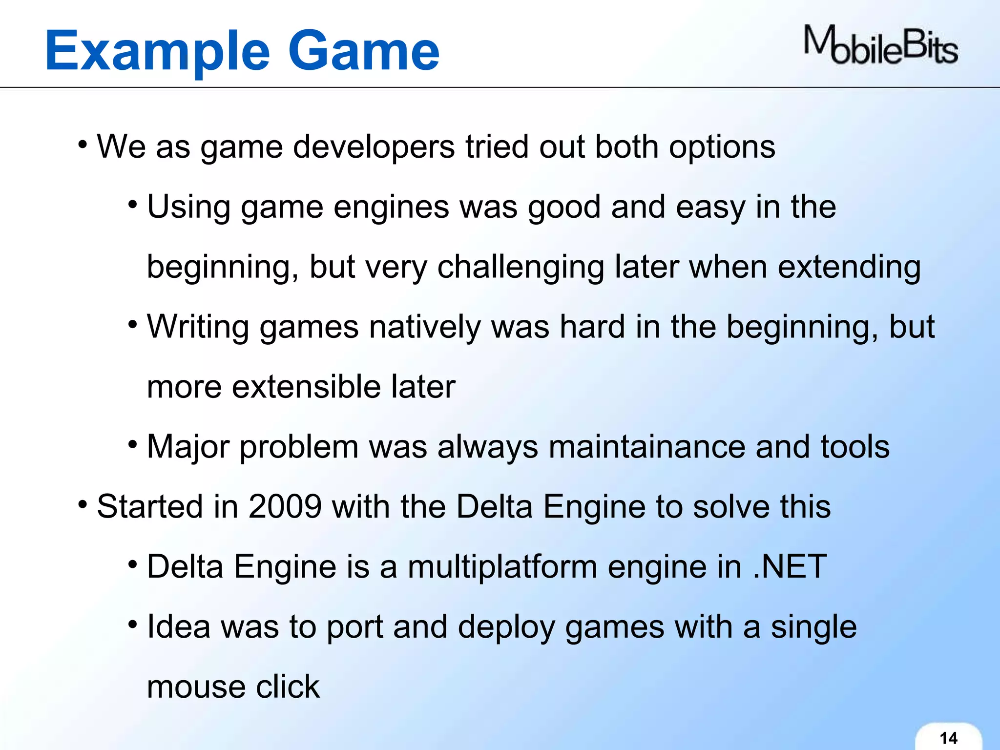 Example Game 14 We as game developers tried out both options Using game engines was good and easy in the beginning, but very challenging later when extending Writing games natively was hard in the beginning, but more extensible later Major problem was always maintainance and tools Started in 2009 with the Delta Engine to solve this Delta Engine is a multiplatform engine in .NET Idea was to port and deploy games with a single mouse click 