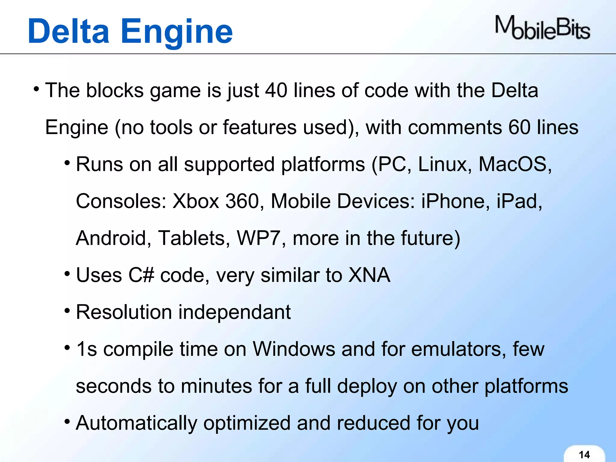 Delta Engine 14 The blocks game is just 40 lines of code with the Delta Engine (no tools or features used), with comments 60 lines Runs on all supported platforms (PC, Linux, MacOS, Consoles: Xbox 360, Mobile Devices: iPhone, iPad, Android, Tablets, WP7, more in the future) Uses C# code, very similar to XNA Resolution independant 1s compile time on Windows and for emulators, few seconds to minutes for a full deploy on other platforms Automatically optimized and reduced for you 