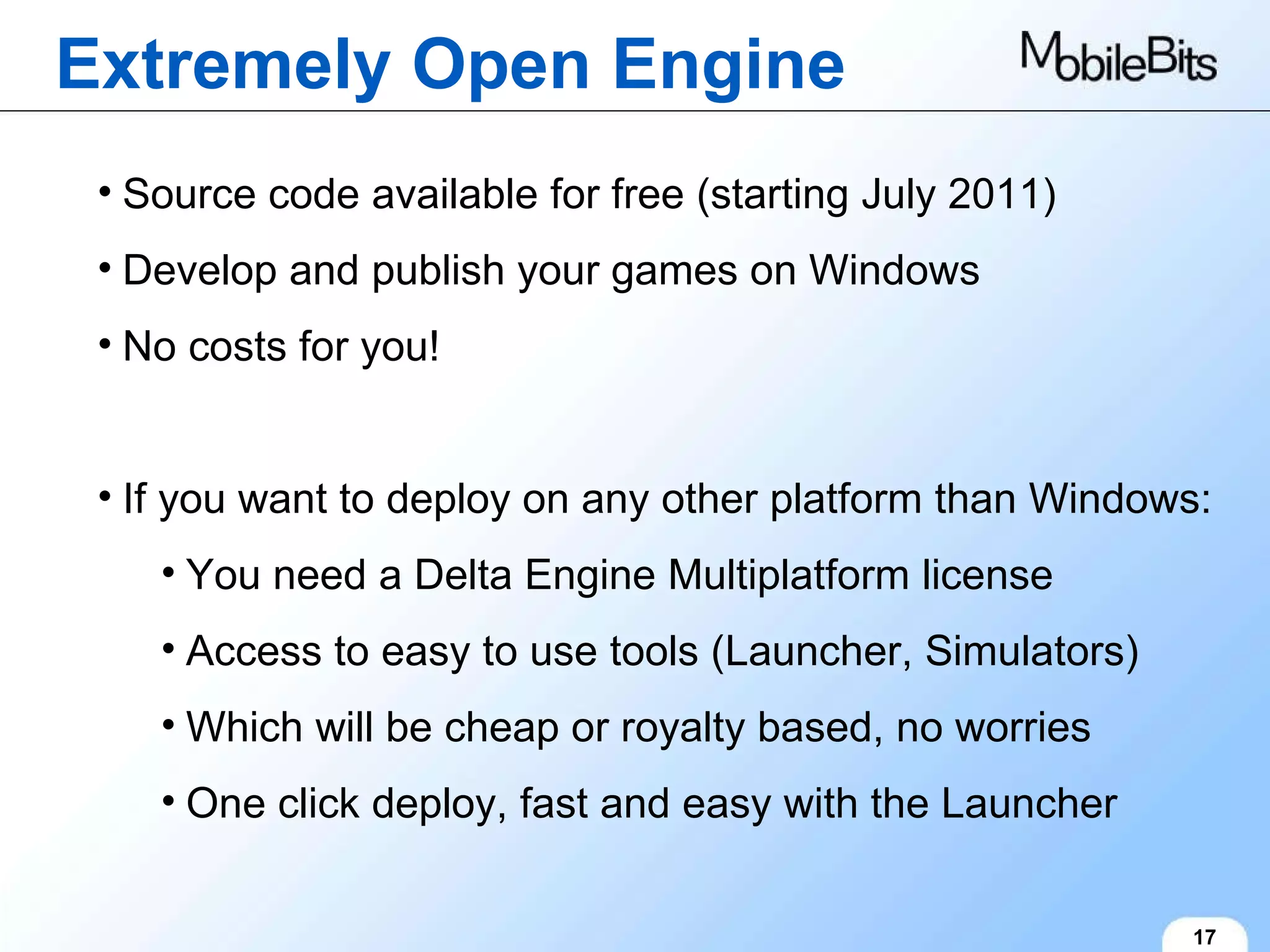 Extremely Open Engine 17 Source code available for free (starting July 2011) Develop and publish your games on Windows No costs for you! If you want to deploy on any other platform than Windows: You need a Delta Engine Multiplatform license Access to easy to use tools (Launcher, Simulators) Which will be cheap or royalty based, no worries One click deploy, fast and easy with the Launcher 