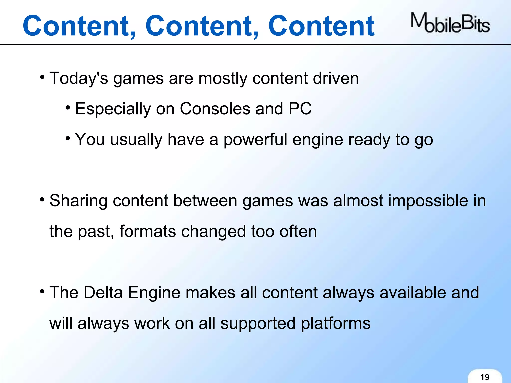 Content, Content, Content 19 Today's games are mostly content driven Especially on Consoles and PC You usually have a powerful engine ready to go Sharing content between games was almost impossible in the past, formats changed too often The Delta Engine makes all content always available and will always work on all supported platforms 