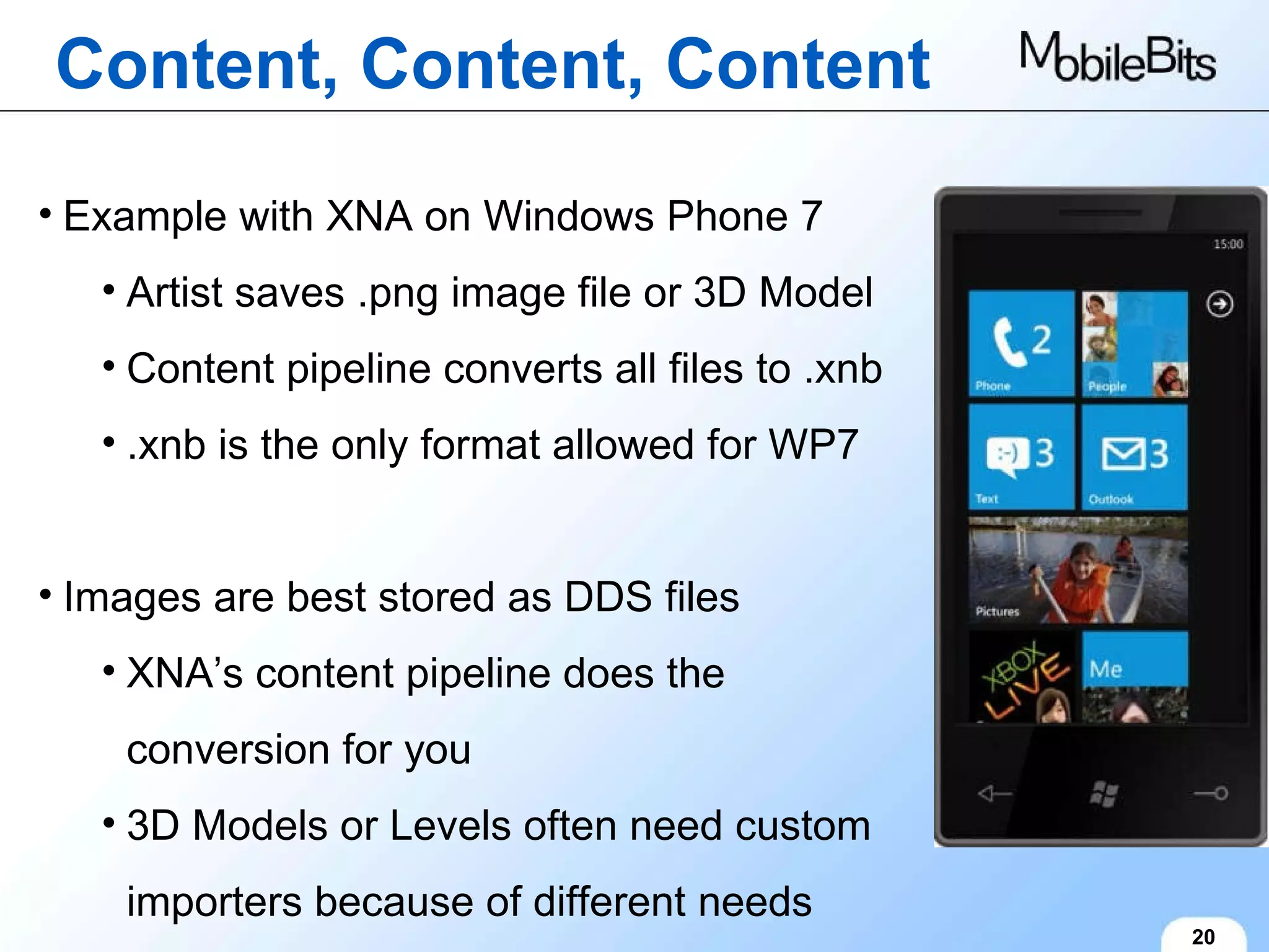 Content, Content, Content 20 Example with XNA on Windows Phone 7 Artist saves .png image file or 3D Model Content pipeline converts all files to .xnb .xnb is the only format allowed for WP7 Images are best stored as DDS files XNA’s content pipeline does the conversion for you 3D Models or Levels often need custom importers because of different needs 