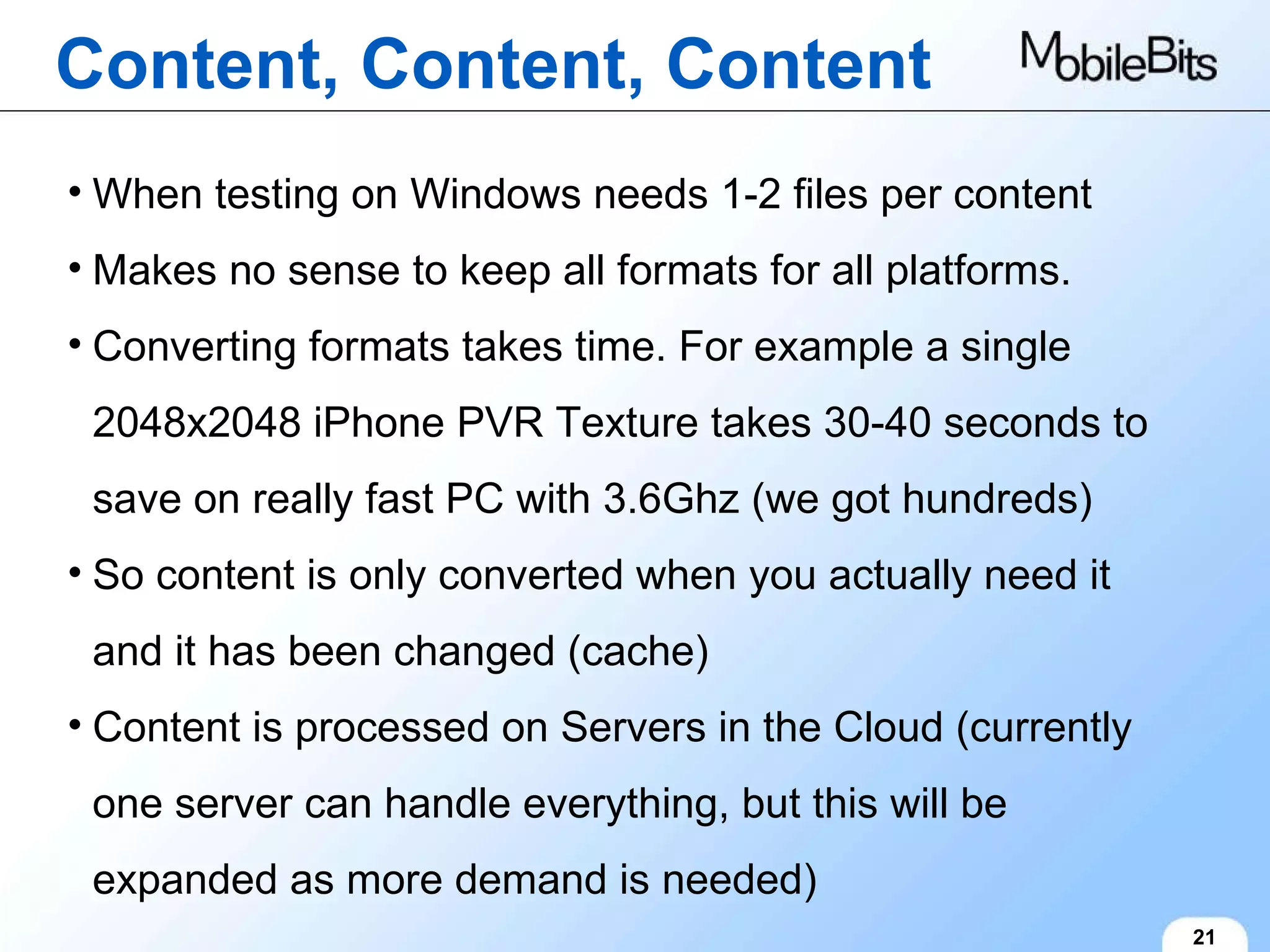 Content, Content, Content 21 When testing on Windows needs 1-2 files per content Makes no sense to keep all formats for all platforms. Converting formats takes time. For example a single 2048x2048 iPhone PVR Texture takes 30-40 seconds to save on really fast PC with 3.6Ghz (we got hundreds) So content is only converted when you actually need it and it has been changed (cache) Content is processed on Servers in the Cloud (currently one server can handle everything, but this will be expanded as more demand is needed) 