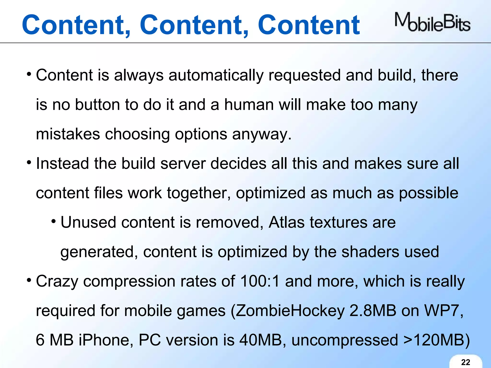 Content, Content, Content 22 Content is always automatically requested and build, there is no button to do it and a human will make too many mistakes choosing options anyway. Instead the build server decides all this and makes sure all content files work together, optimized as much as possible Unused content is removed, Atlas textures are generated, content is optimized by the shaders used Crazy compression rates of 100:1 and more, which is really required for mobile games (ZombieHockey 2.8MB on WP7, 6 MB iPhone, PC version is 40MB, uncompressed >120MB) 