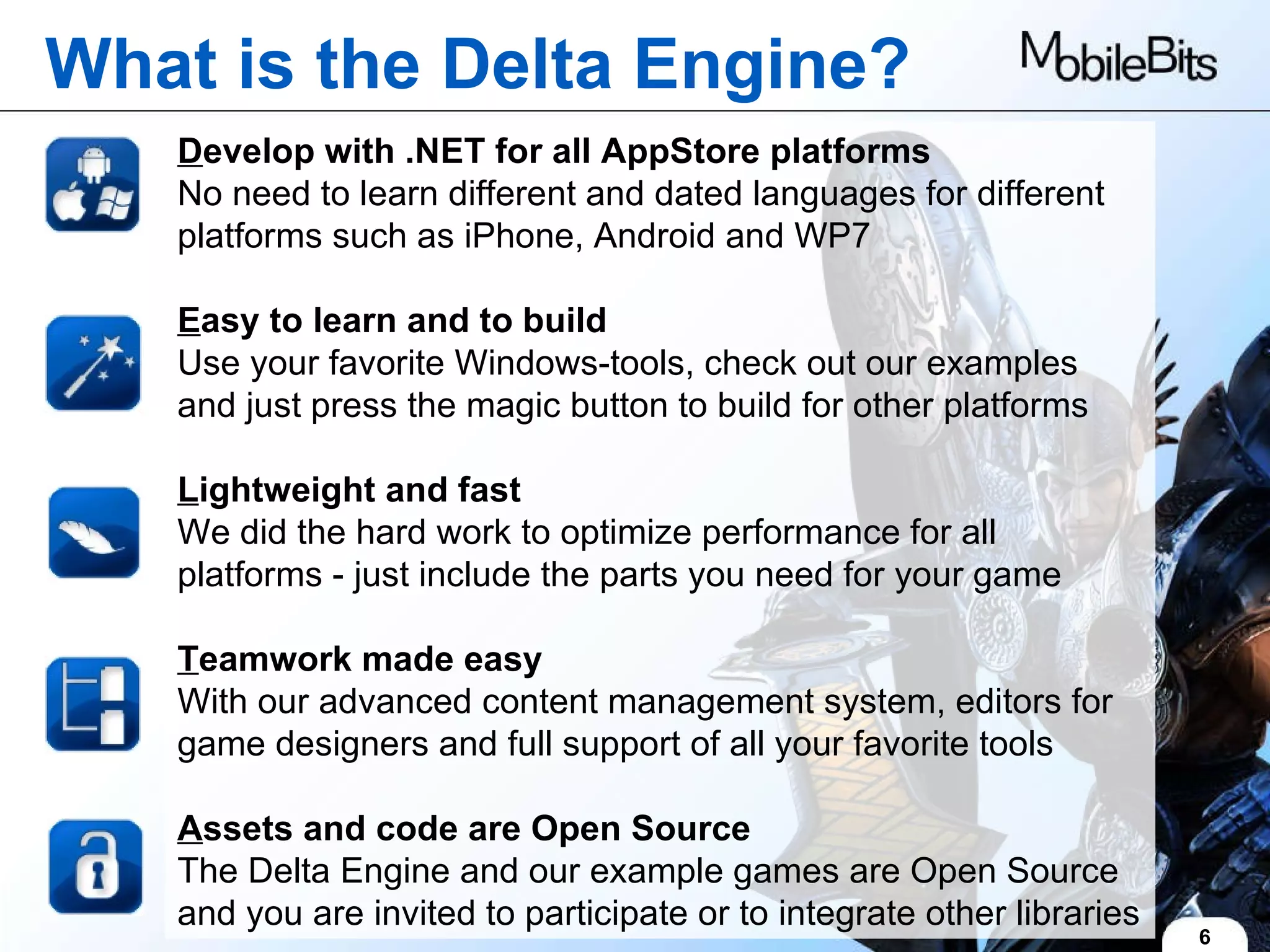 6 What is the Delta Engine? D evelop with .NET for all AppStore platforms  No need to learn different and dated languages for different platforms such as iPhone, Android and WP7 E asy to learn and to build Use your favorite Windows-tools, check out our examples and just press the magic button to build for other platforms  L ightweight and fast We did the hard work to optimize performance for all platforms - just include the parts you need for your game  T eamwork made easy With our advanced content management system, editors for game designers and full support of all your favorite tools A ssets and code are Open Source The Delta Engine and our example games are Open Source and you are invited to participate or to integrate other libraries 