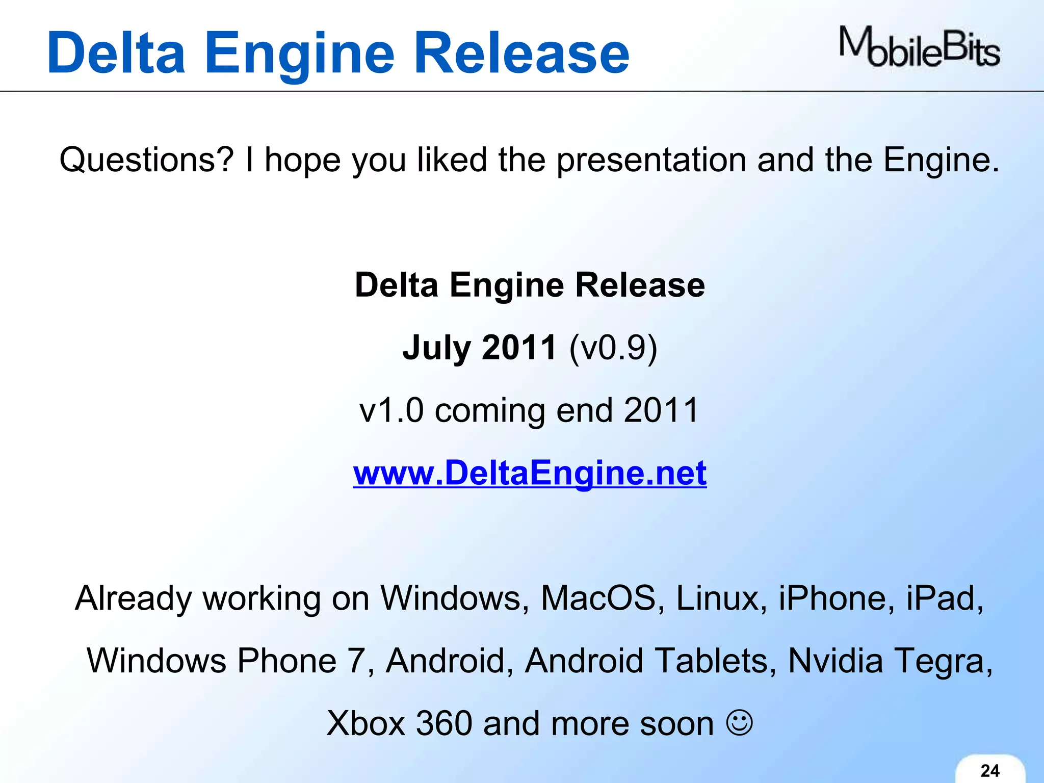 Delta Engine Release 24 Questions? I hope you liked the presentation and the Engine. Delta Engine Release July 2011  (v0.9) v1.0 coming end 2011 www.DeltaEngine.net Already working on Windows, MacOS, Linux, iPhone, iPad, Windows Phone 7, Android, Android Tablets, Nvidia Tegra, Xbox 360 and more soon   