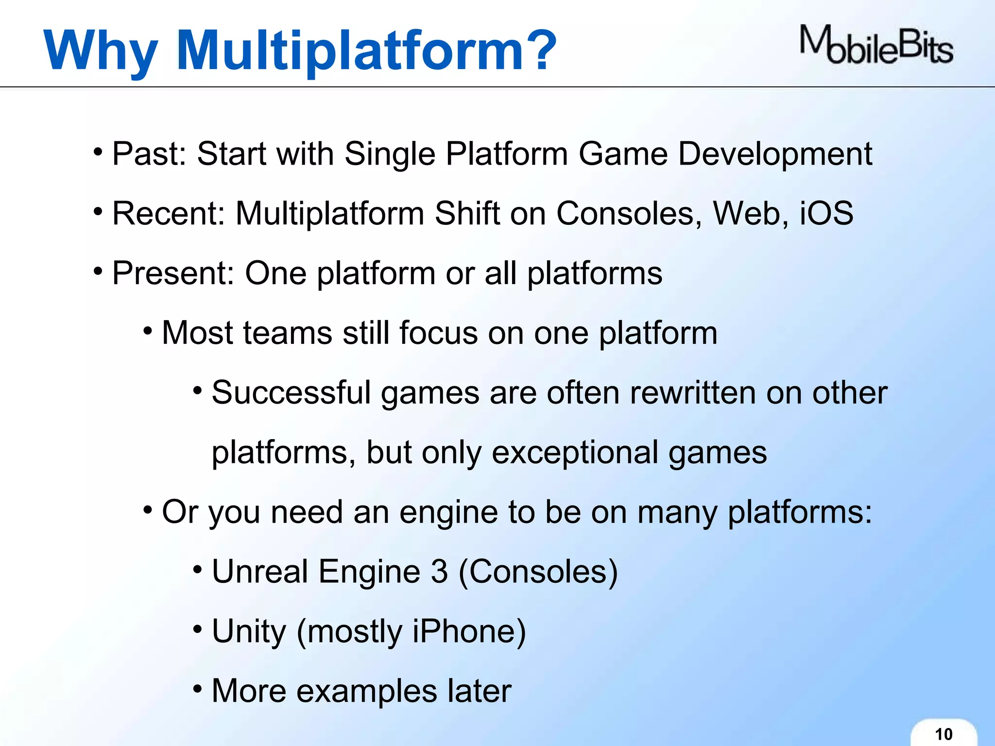 Why Multiplatform? 10 Past: Start with Single Platform Game Development Recent: Multiplatform Shift on Consoles, Web, iOS Present: One platform or all platforms Most teams still focus on one platform Successful games are often rewritten on other platforms, but only exceptional games Or you need an engine to be on many platforms: Unreal Engine 3 (Consoles) Unity (mostly iPhone) More examples later 