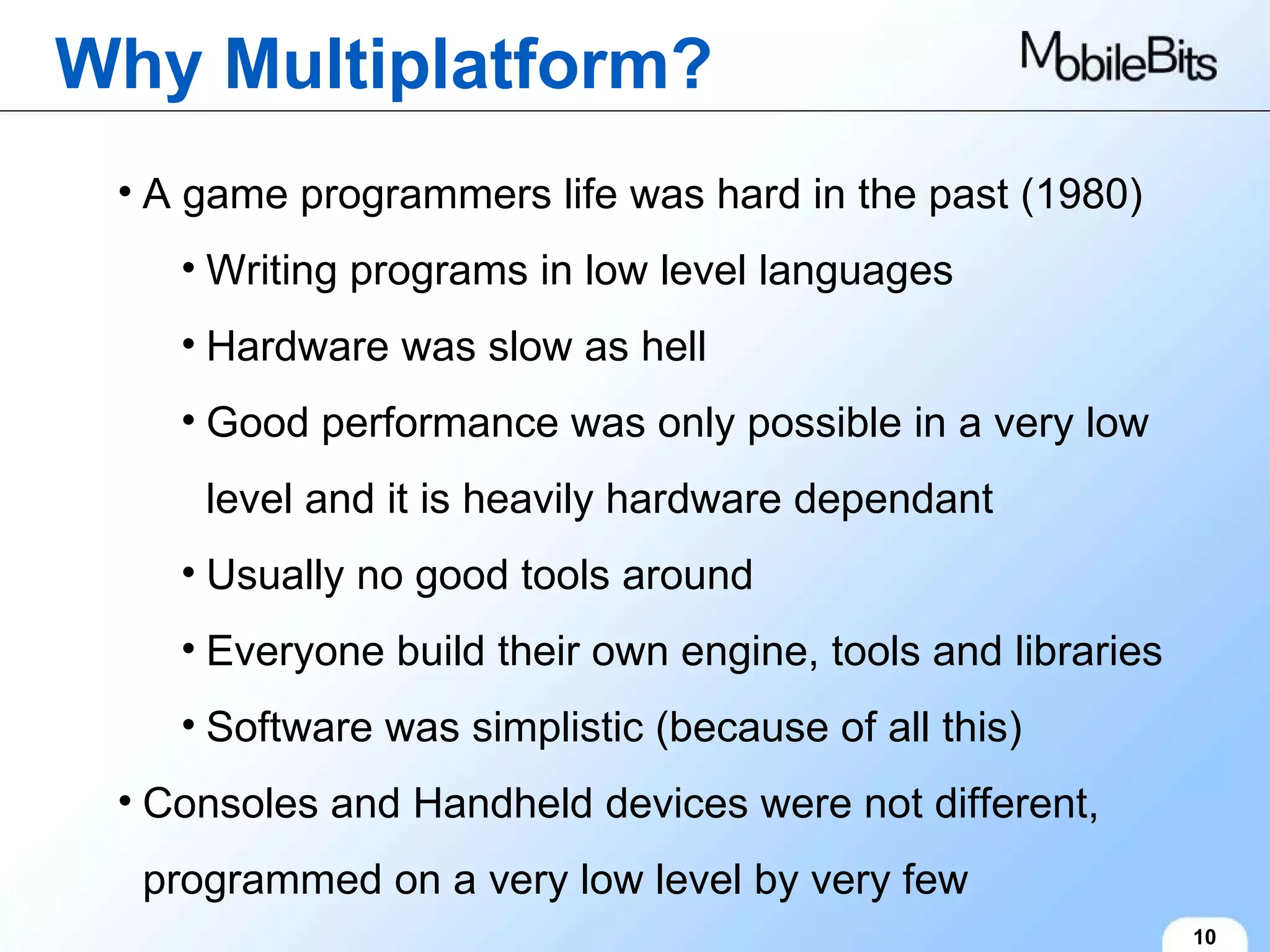 Why Multiplatform? 10 A game programmers life was hard in the past (1980) Writing programs in low level languages Hardware was slow as hell Good performance was only possible in a very low level and it is heavily hardware dependant Usually no good tools around Everyone build their own engine, tools and libraries Software was simplistic (because of all this) Consoles and Handheld devices were not different, programmed on a very low level by very few 