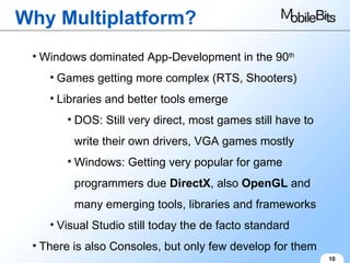 Why Multiplatform? 10 Windows dominated App-Development in the 90 th Games getting more complex (RTS, Shooters) Libraries and better tools emerge DOS: Still very direct, most games still have to write their own drivers, VGA games mostly Windows: Getting very popular for game programmers due  DirectX , also  OpenGL  and many emerging tools, libraries and frameworks Visual Studio still today the de facto standard There is also Consoles, but only few develop for them 
