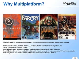 Why Multiplatform? 10 2004 many great PC games came out that were the foundation for many nowadays popular game engines: Halflife: Counter-Strike, Halflife1, Halflife 2, Left4Dead, Portal, Team Fortress, Garry's Mod, etc. Farcry: Farcry, Farcry 2, Crysis, Crysis 2 Doom & Quake: Many games in 1998-2004 used the Quake3 engine, not so many since then Unreal3 Engine: Unreal 2 was used a bit, but Unreal 3 a lot: Is currently the most successful PC and Console engine BTW: Unity3D was also started in 2001 and became usable around this time (2005) ^^ 