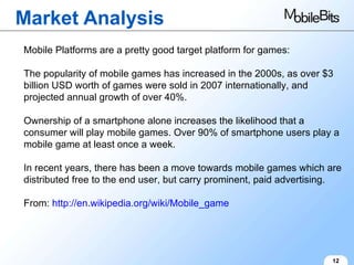 Market Analysis 12 Mobile Platforms are a pretty good target platform for games: The popularity of mobile games has increased in the 2000s, as over $3 billion USD worth of games were sold in 2007 internationally, and projected annual growth of over 40%. Ownership of a smartphone alone increases the likelihood that a consumer will play mobile games. Over 90% of smartphone users play a mobile game at least once a week. In recent years, there has been a move towards mobile games which are distributed free to the end user, but carry prominent, paid advertising. From:  http://en.wikipedia.org/wiki/Mobile_game 
