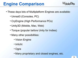 Engine Comparison 13 These days lots of Multiplatform Engines are available: Unreal3 (Consoles, PC) CryEngine (High Performance PCs) Unity3D (Mobile, Mac, Web) Torque (popular before Unity for Indies) Many other possibilities: Vision Engine Irrlicht Ogre Many proprietary and closed engines, etc. 