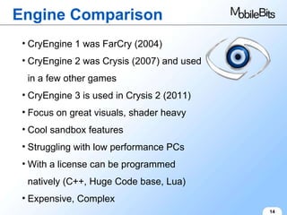 Engine Comparison 14 CryEngine 1 was FarCry (2004) CryEngine 2 was Crysis (2007) and used in a few other games CryEngine 3 is used in Crysis 2 (2011) Focus on great visuals, shader heavy Cool sandbox features Struggling with low performance PCs With a license can be programmed natively (C++, Huge Code base, Lua) Expensive, Complex 