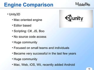 Engine Comparison 14 Unity3D Mac oriented engine Editor based Scripting: C#, JS, Boo No source code access Huge community Focused on small teams and individuals Became very successful in the last few years Huge community Mac, Web, iOS, Wii, recently added Android 
