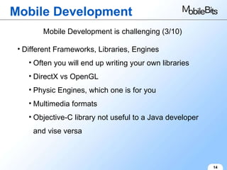 Mobile Development 14 Mobile Development is challenging (3/10) Different Frameworks, Libraries, Engines Often you will end up writing your own libraries DirectX vs OpenGL Physic Engines, which one is for you Multimedia formats Objective-C library not useful to a Java developer and vise versa 
