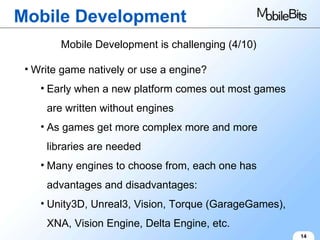 Mobile Development 14 Mobile Development is challenging (4/10) Write game natively or use a engine? Early when a new platform comes out most games are written without engines As games get more complex more and more libraries are needed Many engines to choose from, each one has advantages and disadvantages: Unity3D, Unreal3, Vision, Torque (GarageGames), XNA, Vision Engine, Delta Engine, etc. 