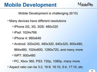 Mobile Development 14 Mobile Development is challenging (6/10) Many devices have different resolutions iPhone 2G, 3G, 3GS: 480x320 iPad: 1024x768 iPhone 4: 960x640 Android: 320x240, 480x320, 640x320, 800x480, 864x480, 1024x600, 1280x720, and many more WP7: 800x480 PC, Xbox 360, PS3: 720p, 1080p, many more Aspect ratio can be 3:2, 16:9, 16:10, 5:4, 17:10, etc. 