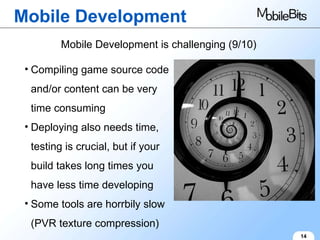 Mobile Development 14 Mobile Development is challenging (9/10) Compiling game source code and/or content can be very time consuming Deploying also needs time, testing is crucial, but if your build takes long times you have less time developing Some tools are horrbily slow (PVR texture compression) 
