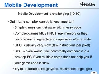 Mobile Development 14 Mobile Development is challenging (10/10) Optimizing complex games is very important Simple games can get away with messy code Complex games MUST NOT leak memory or they become unmanageable and unplayable after a while GPU is usually very slow (few instructions per pixel) CPU is even worse, you can‘t really compare it to a desktop PC. Even multiple cores does not help you if your game code is slow. Try to separate parts (physics, multimedia, logic, gfx) 