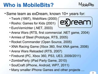 Who is MobileBits? 3 Same team as exDream, known 10+ years for: Twork (1997), WebWars (2000) Rosho: Games for Kids (2001) EuroVernichter (.NET, 2003) Arena Wars (RTS, first commercial .NET game, 2004) Armies of Steel (Prototype, RTS, 2005) Rocket Commander (Open Source, 2005) XNA Racing Game (Xbox 360, first XNA game, 2006) Arena Wars Reloaded (RTS, 2007) Fireburst (PC, Xbox 360, PS3, UE3, 2009/2011) ZombieParty (iPad Party Game, 2010) SoulCraft (iPhone, Android, WP7, 2011) Many smaller iPhone Games and other projects … 