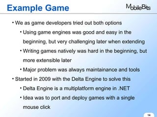 Example Game 14 We as game developers tried out both options Using game engines was good and easy in the beginning, but very challenging later when extending Writing games natively was hard in the beginning, but more extensible later Major problem was always maintainance and tools Started in 2009 with the Delta Engine to solve this Delta Engine is a multiplatform engine in .NET Idea was to port and deploy games with a single mouse click 