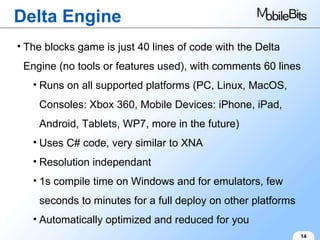 Delta Engine 14 The blocks game is just 40 lines of code with the Delta Engine (no tools or features used), with comments 60 lines Runs on all supported platforms (PC, Linux, MacOS, Consoles: Xbox 360, Mobile Devices: iPhone, iPad, Android, Tablets, WP7, more in the future) Uses C# code, very similar to XNA Resolution independant 1s compile time on Windows and for emulators, few seconds to minutes for a full deploy on other platforms Automatically optimized and reduced for you 
