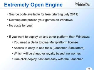 Extremely Open Engine 17 Source code available for free (starting July 2011) Develop and publish your games on Windows No costs for you! If you want to deploy on any other platform than Windows: You need a Delta Engine Multiplatform license Access to easy to use tools (Launcher, Simulators) Which will be cheap or royalty based, no worries One click deploy, fast and easy with the Launcher 