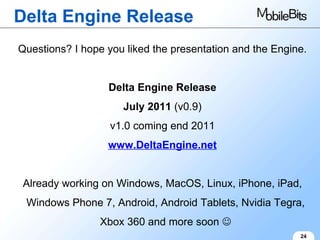 Delta Engine Release 24 Questions? I hope you liked the presentation and the Engine. Delta Engine Release July 2011  (v0.9) v1.0 coming end 2011 www.DeltaEngine.net Already working on Windows, MacOS, Linux, iPhone, iPad, Windows Phone 7, Android, Android Tablets, Nvidia Tegra, Xbox 360 and more soon   