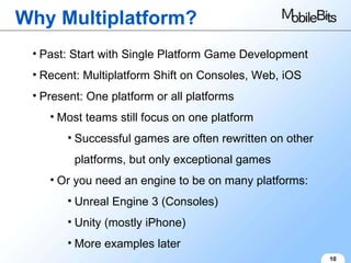 Why Multiplatform? 10 Past: Start with Single Platform Game Development Recent: Multiplatform Shift on Consoles, Web, iOS Present: One platform or all platforms Most teams still focus on one platform Successful games are often rewritten on other platforms, but only exceptional games Or you need an engine to be on many platforms: Unreal Engine 3 (Consoles) Unity (mostly iPhone) More examples later 