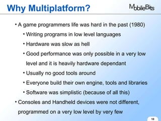 Why Multiplatform? 10 A game programmers life was hard in the past (1980) Writing programs in low level languages Hardware was slow as hell Good performance was only possible in a very low level and it is heavily hardware dependant Usually no good tools around Everyone build their own engine, tools and libraries Software was simplistic (because of all this) Consoles and Handheld devices were not different, programmed on a very low level by very few 